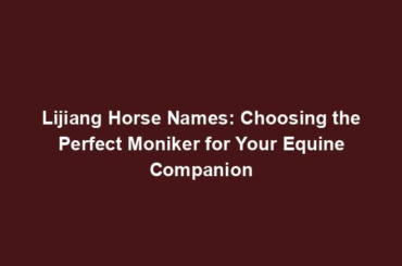 Lijiang Horse Names: Choosing the Perfect Moniker for Your Equine Companion